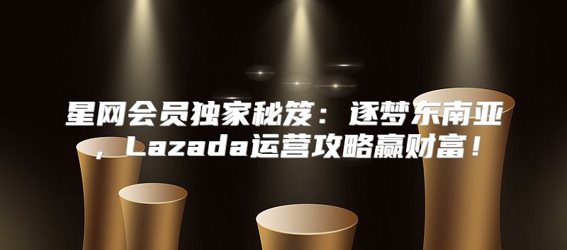 星网会员独家秘笈：逐梦东南亚，Lazada运营攻略赢财富！