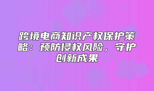 跨境电商知识产权保护策略：预防侵权风险，守护创新成果