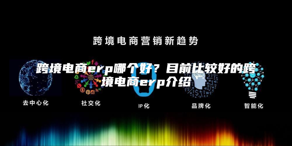 跨境电商erp哪个好？目前比较好的跨境电商erp介绍