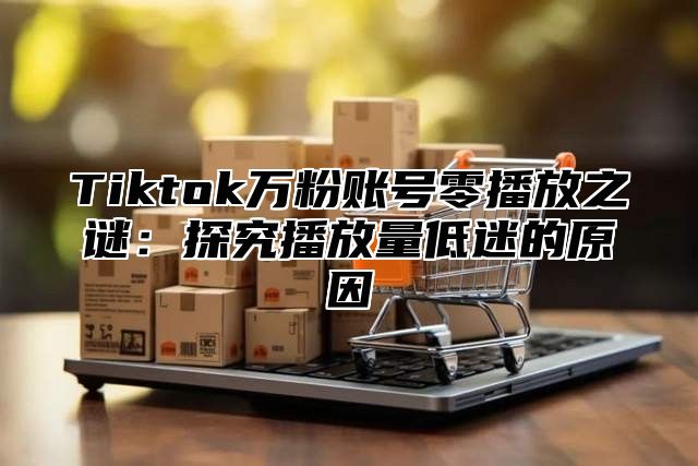 Tiktok万粉账号零播放之谜：探究播放量低迷的原因