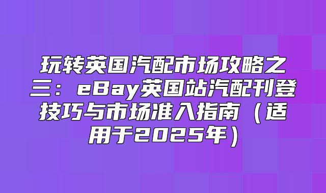 玩转英国汽配市场攻略之三：eBay英国站汽配刊登技巧与市场准入指南适用于2025年