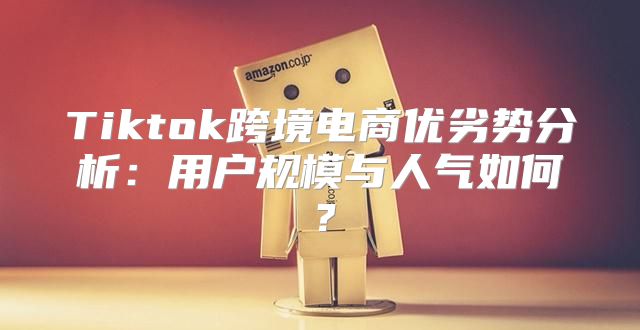Tiktok跨境电商优劣势分析：用户规模与人气如何？