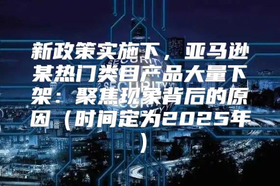 新政策实施下，亚马逊某热门类目产品大量下架：聚焦现象背后的原因时间定为2025年