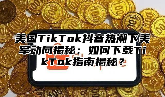 美国TikTok抖音热潮下美军动向揭秘：如何下载TikTok指南揭秘？