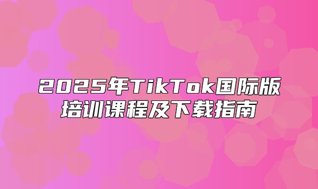 2025年TikTok国际版培训课程及下载指南