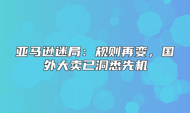 亚马逊迷局：规则再变，国外大卖已洞悉先机