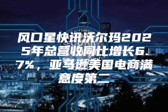 风口星快讯沃尔玛2025年总营收同比增长6.7%，亚马逊美国电商满意度第二
