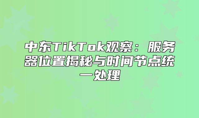 中东TikTok观察：服务器位置揭秘与时间节点统一处理