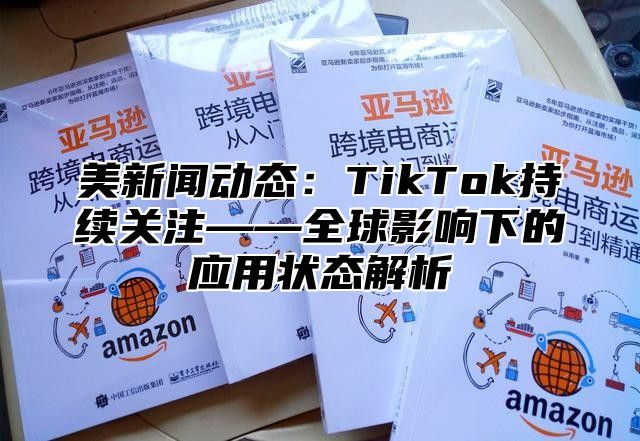 美新闻动态：TikTok持续关注——全球影响下的应用状态解析