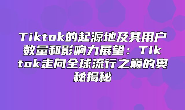 Tiktok的起源地及其用户数量和影响力展望：Tiktok走向全球流行之巅的奥秘揭秘