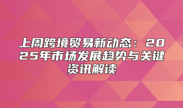 上周跨境贸易新动态：2025年市场发展趋势与关键资讯解读
