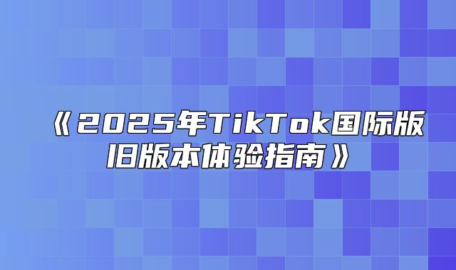 2025年TikTok国际版旧版本体验指南