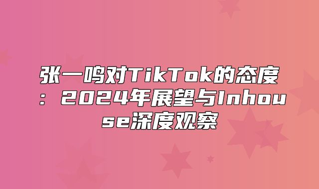 张一鸣对TikTok的态度：2025年展望与Inhouse深度观察