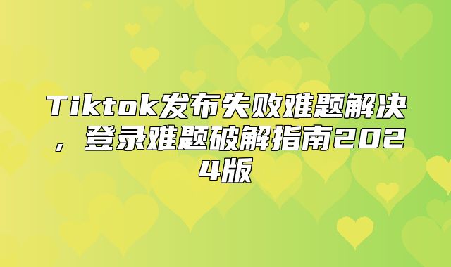 Tiktok发布失败难题解决，登录难题破解指南2025版