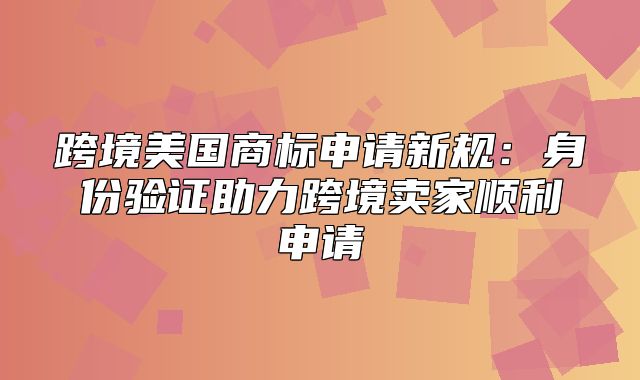 跨境美国商标申请新规：身份验证助力跨境卖家顺利申请