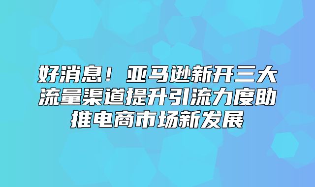 好消息！亚马逊新开三大流量渠道提升引流力度助推电商市场新发展