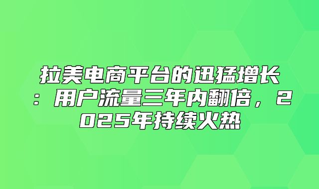 拉美电商平台的迅猛增长：用户流量三年内翻倍，2025年持续火热