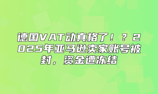德国VAT动真格了！？2025年亚马逊卖家账号被封，资金遭冻结