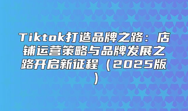 Tiktok打造品牌之路：店铺运营策略与品牌发展之路开启新征程2025版