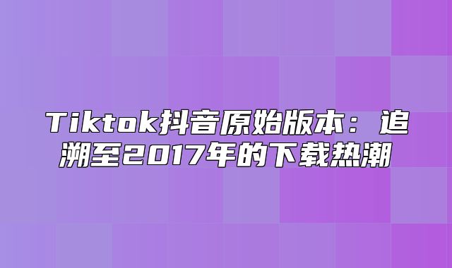Tiktok抖音原始版本：追溯至2017年的下载热潮