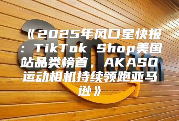 2025年风口星快报：TikTokShop美国站品类榜首，AKASO运动相机持续领跑亚马逊