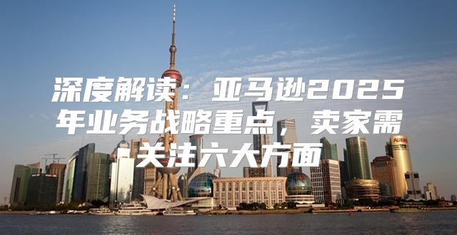 深度解读：亚马逊2025年业务战略重点，卖家需关注六大方面