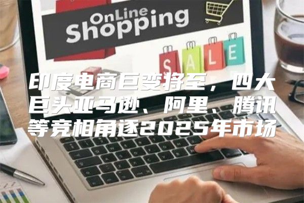 印度电商巨变将至，四大巨头亚马逊、阿里、腾讯等竞相角逐2025年市场