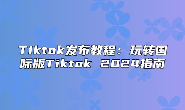Tiktok发布教程：玩转国际版Tiktok 2025指南