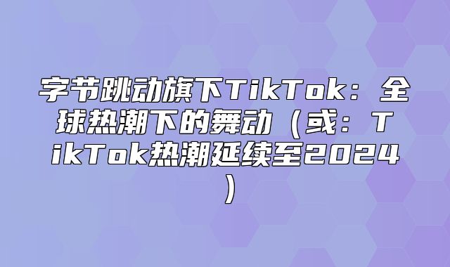 字节跳动旗下TikTok：全球热潮下的舞动或：TikTok热潮延续至2025