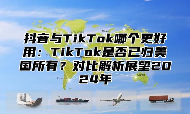 抖音与TikTok哪个更好用：TikTok是否已归美国所有？对比解析展望2025年