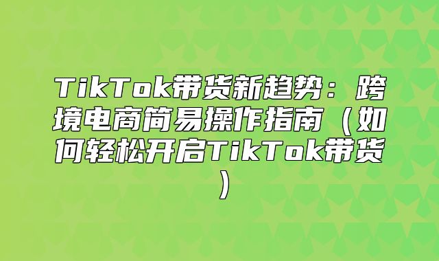 TikTok带货新趋势：跨境电商简易操作指南如何轻松开启TikTok带货