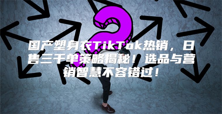 国产塑身衣TikTok热销，日售三千单策略揭秘！选品与营销智慧不容错过！