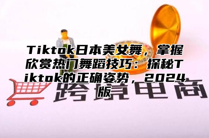 Tiktok日本美女舞，掌握欣赏热门舞蹈技巧：探秘Tiktok的正确姿势，2025版