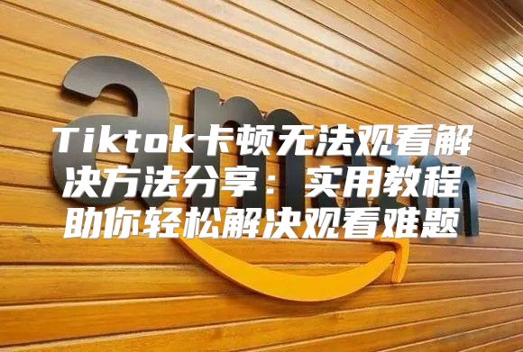 Tiktok卡顿无法观看解决方法分享：实用教程助你轻松解决观看难题
