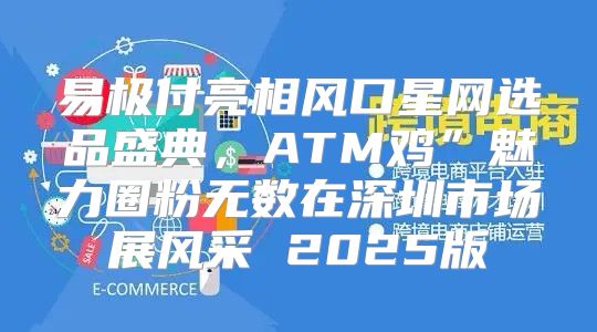 易极付亮相风口星网选品盛典，ATM鸡”魅力圈粉无数在深圳市场展风采 2025版