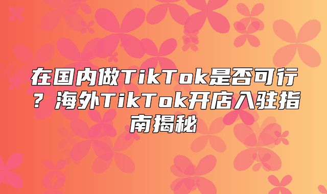 在国内做TikTok是否可行？海外TikTok开店入驻指南揭秘