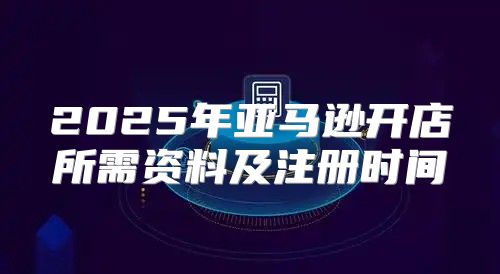 2025年亚马逊开店所需资料及注册时间