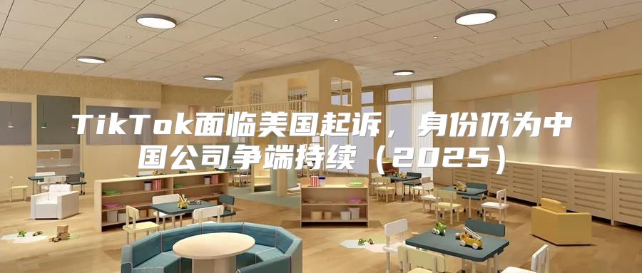 TikTok面临美国起诉，身份仍为中国公司争端持续2025