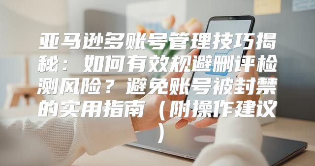 亚马逊多账号管理技巧揭秘：如何有效规避删评检测风险？避免账号被封禁的实用指南附操作建议