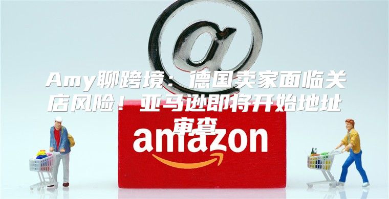 Amy聊跨境：德国卖家面临关店风险！亚马逊即将开始地址审查
