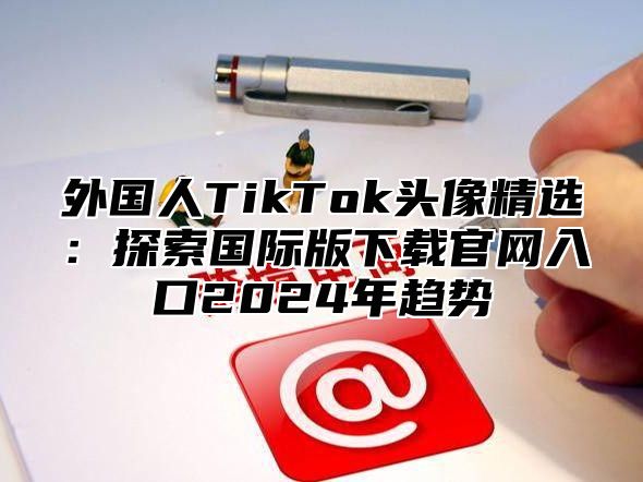 外国人TikTok头像精选：探索国际版下载官网入口2025年趋势