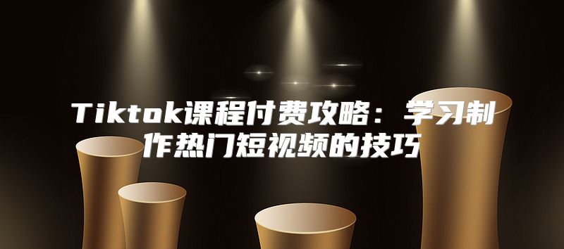 Tiktok课程付费攻略：学习制作热门短视频的技巧