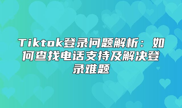 Tiktok登录问题解析：如何查找电话支持及解决登录难题