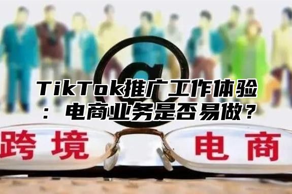 TikTok推广工作体验：电商业务是否易做？