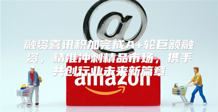融资喜讯积加完成A+轮巨额融资，精准冲刺精品市场，携手共创行业未来新篇章