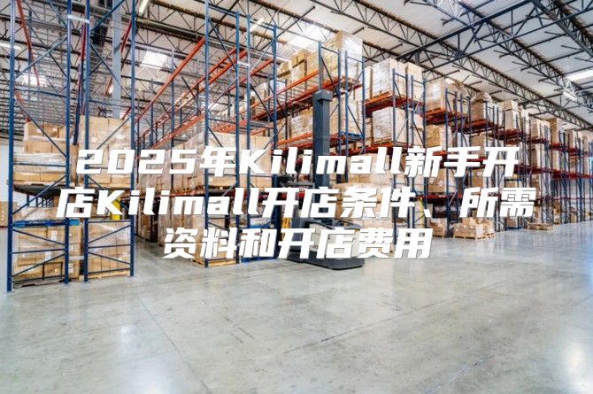 2025年Kilimall新手开店Kilimall开店条件、所需资料和开店费用