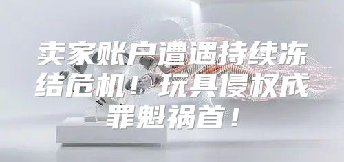 卖家账户遭遇持续冻结危机！玩具侵权成罪魁祸首！
