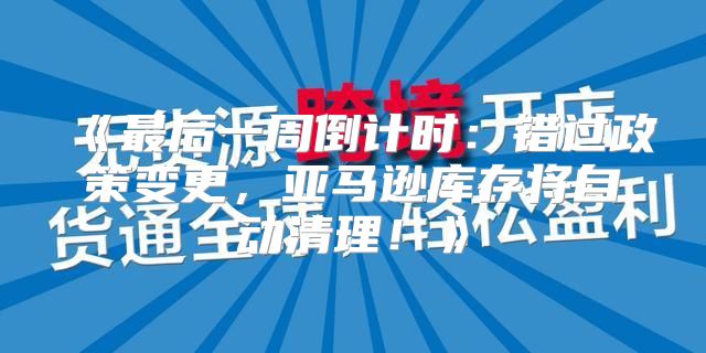 最后一周倒计时：错过政策变更，亚马逊库存将自动清理！