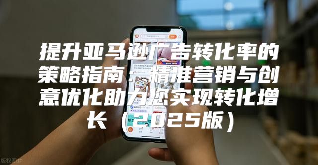 提升亚马逊广告转化率的策略指南：精准营销与创意优化助力您实现转化增长2025版