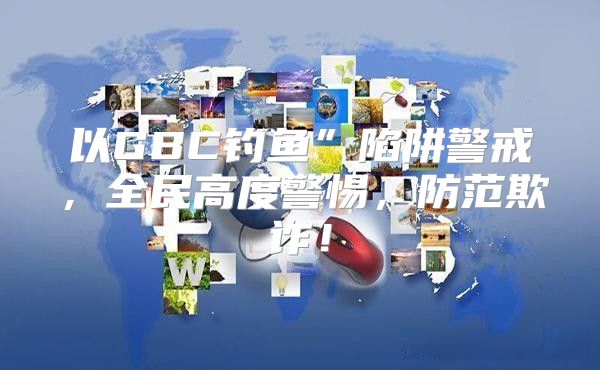 以GBC钓鱼”陷阱警戒，全民高度警惕，防范欺诈！